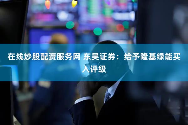在线炒股配资服务网 东吴证券：给予隆基绿能买入评级
