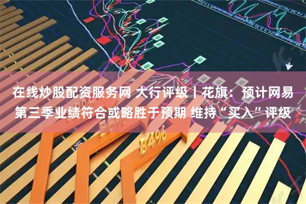 在线炒股配资服务网 大行评级丨花旗：预计网易第三季业绩符合或略胜于预期 维持“买入”评级