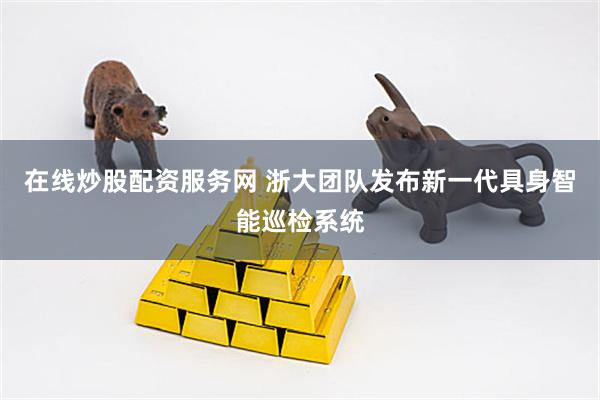 在线炒股配资服务网 浙大团队发布新一代具身智能巡检系统