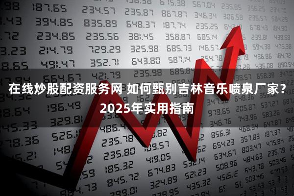 在线炒股配资服务网 如何甄别吉林音乐喷泉厂家？2025年实用指南