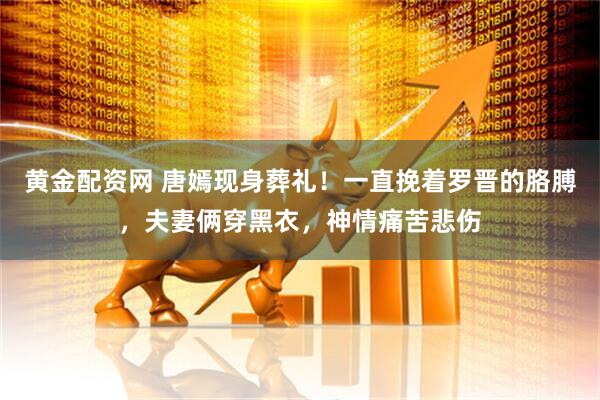 黄金配资网 唐嫣现身葬礼！一直挽着罗晋的胳膊，夫妻俩穿黑衣，神情痛苦悲伤