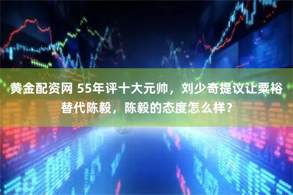 黄金配资网 55年评十大元帅，刘少奇提议让粟裕替代陈毅，陈毅的态度怎么样？