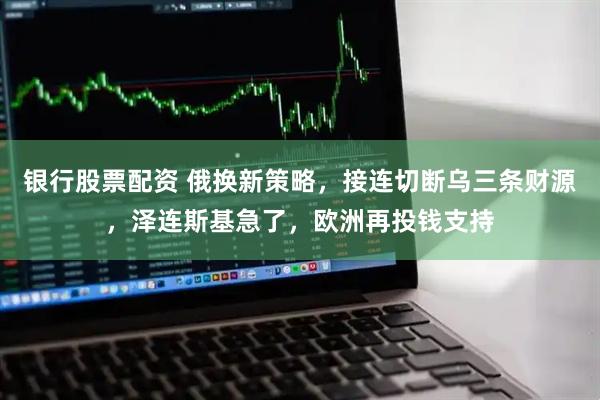 银行股票配资 俄换新策略，接连切断乌三条财源，泽连斯基急了，欧洲再投钱支持