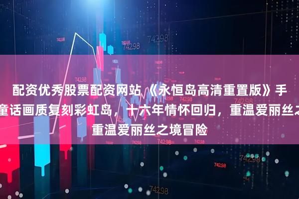 配资优秀股票配资网站 《永恒岛高清重置版》手游：4K童话画质复刻彩虹岛，十六年情怀回归，重温爱丽丝之境冒险