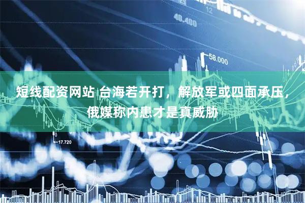 短线配资网站 台海若开打，解放军或四面承压，俄媒称内患才是真威胁