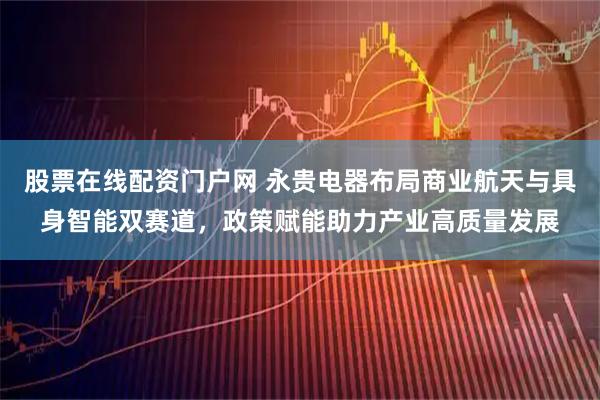 股票在线配资门户网 永贵电器布局商业航天与具身智能双赛道，政策赋能助力产业高质量发展