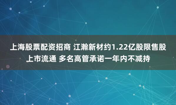 上海股票配资招商 江瀚新材约1.22亿股限售股上市流通 多名高管承诺一年内不减持