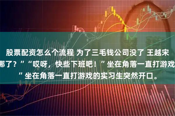 股票配资怎么个流程 为了三毛钱公司没了 王越宋蜜 “三毛钱到底去哪了？”“哎呀，快些下班吧！”坐在角落一直打游戏的实习生突然开口。