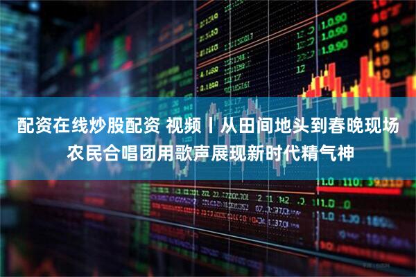 配资在线炒股配资 视频丨从田间地头到春晚现场 农民合唱团用歌声展现新时代精气神