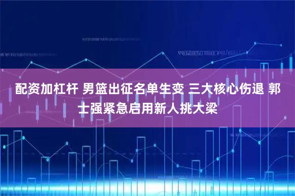配资加杠杆 男篮出征名单生变 三大核心伤退 郭士强紧急启用新人挑大梁