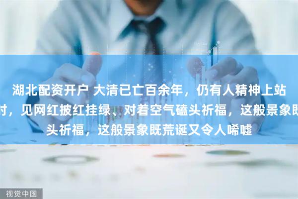 湖北配资开户 大清已亡百余年，仍有人精神上站不起来。游天坛时，见网红披红挂绿、对着空气磕头祈福，这般景象既荒诞又令人唏嘘