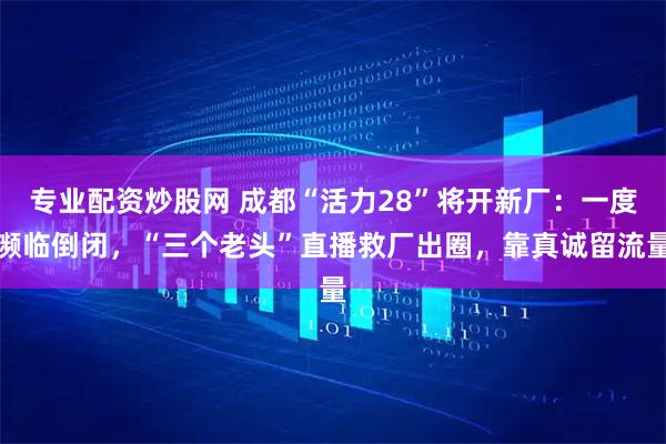 专业配资炒股网 成都“活力28”将开新厂：一度濒临倒闭，“三个老头”直播救厂出圈，靠真诚留流量