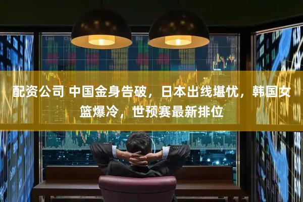 配资公司 中国金身告破，日本出线堪忧，韩国女篮爆冷，世预赛最新排位