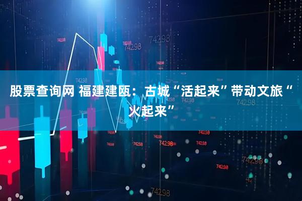 股票查询网 福建建瓯：古城“活起来”带动文旅“火起来”