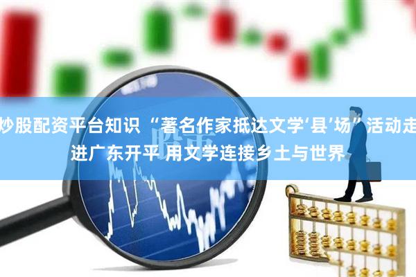 炒股配资平台知识 “著名作家抵达文学‘县’场”活动走进广东开平 用文学连接乡土与世界