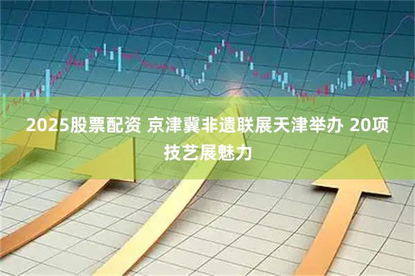 2025股票配资 京津冀非遗联展天津举办 20项技艺展魅力
