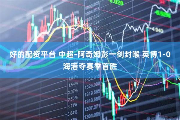 好的配资平台 中超-阿奇姆彭一剑封喉 英博1-0海港夺赛季首胜