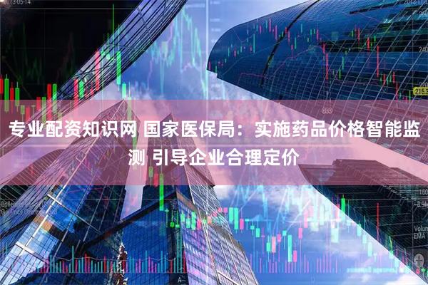 专业配资知识网 国家医保局：实施药品价格智能监测 引导企业合理定价