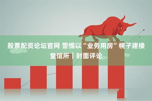 股票配资论坛官网 警惕以“业务用房”幌子建楼堂馆所｜封面评论