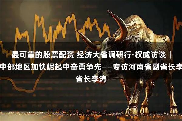最可靠的股票配资 经济大省调研行·权威访谈｜在中部地区加快崛起中奋勇争先——专访河南省副省长李涛