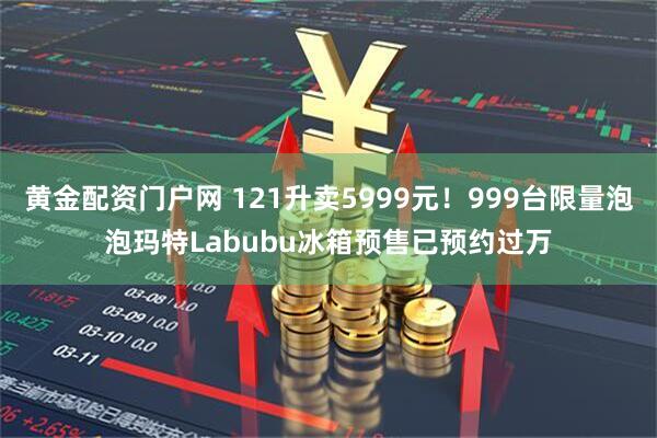 黄金配资门户网 121升卖5999元！999台限量泡泡玛特Labubu冰箱预售已预约过万