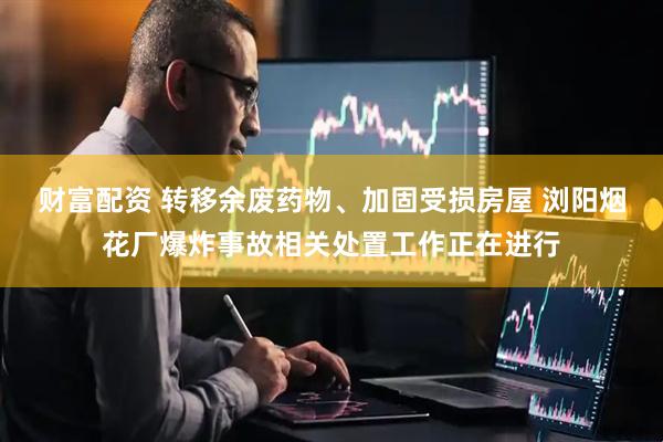 财富配资 转移余废药物、加固受损房屋 浏阳烟花厂爆炸事故相关处置工作正在进行