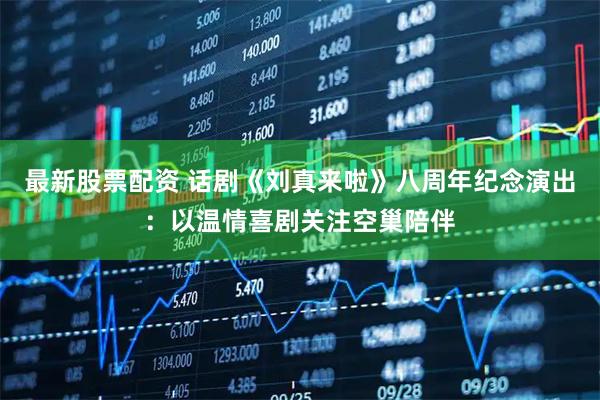 最新股票配资 话剧《刘真来啦》八周年纪念演出：以温情喜剧关注空巢陪伴