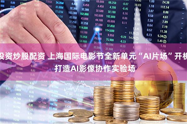 投资炒股配资 上海国际电影节全新单元“AI片场”开机 打造AI影像协作实验场